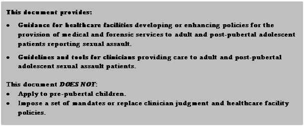 Text Box: This document provides:  •	Guidance for healthcare facilities developing or enhancing policies for the provision of medical and forensic services to adult and post-pubertal adolescent patients reporting sexual assault.  •	Guidelines and tools for clinicians providing care to adult and post-pubertal adolescent sexual assault patients.    This document DOES NOT:   •	Apply to pre-pubertal children.  •	Impose a set of mandates or replace clinician judgment and healthcare facility policies.  •	Represent the only medically or legally acceptable response to any sexual assault patient or establish a legal or medical standard of care.  •	Supplant guidelines issued by the Departments of Criminal Justice Services and Forensic Science related to forensic exams and Physical Evidence Recovery Kits (PERK).  